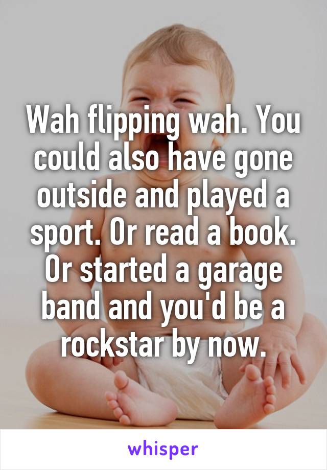 Wah flipping wah. You could also have gone outside and played a sport. Or read a book. Or started a garage band and you'd be a rockstar by now.