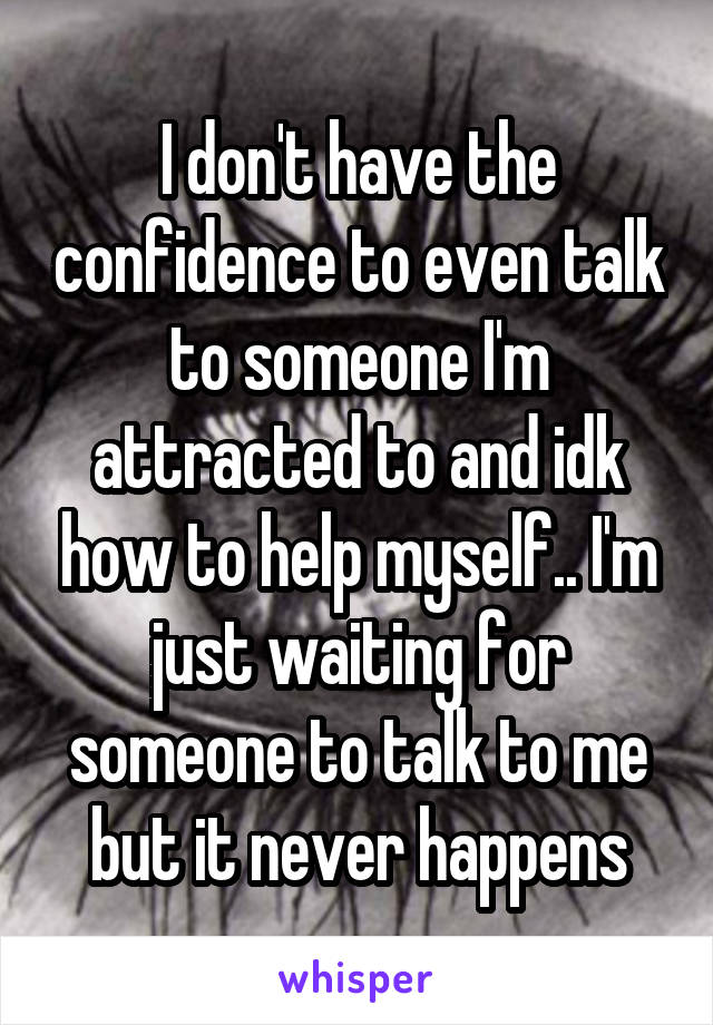 I don't have the confidence to even talk to someone I'm attracted to and idk how to help myself.. I'm just waiting for someone to talk to me but it never happens