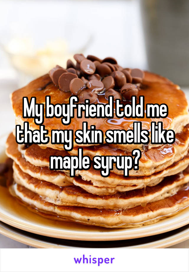 My boyfriend told me that my skin smells like maple syrup😳