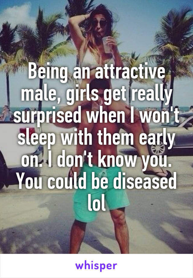 Being an attractive male, girls get really surprised when I won't sleep with them early on. I don't know you. You could be diseased lol