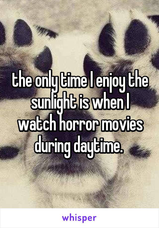 the only time I enjoy the sunlight is when I watch horror movies during daytime. 