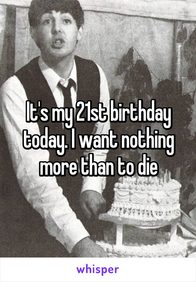 It's my 21st birthday today. I want nothing more than to die