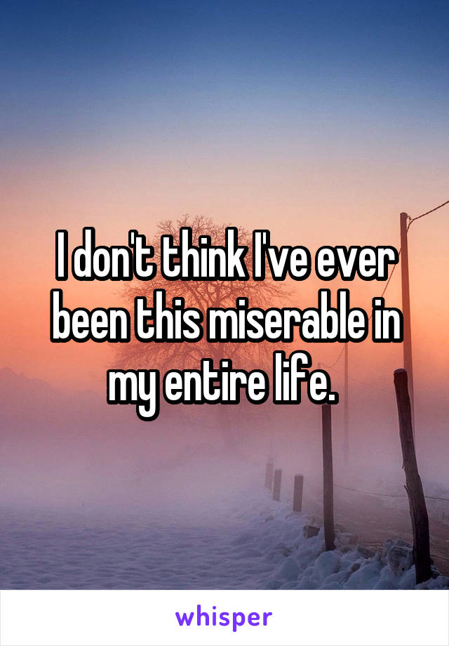 I don't think I've ever been this miserable in my entire life. 