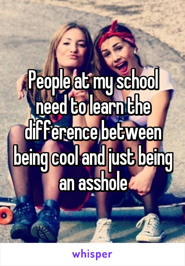 People at my school need to learn the difference between being cool and just being an asshole