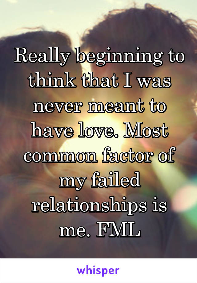 Really beginning to think that I was never meant to have love. Most common factor of my failed relationships is me. FML