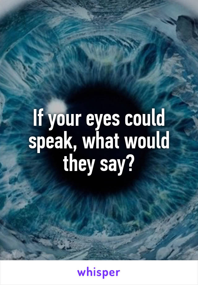 If your eyes could speak, what would they say?