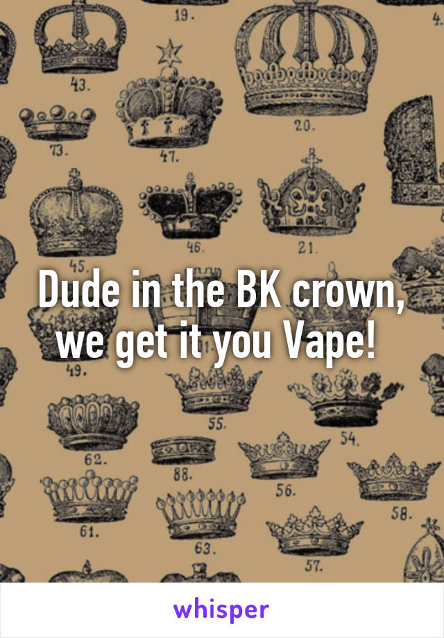 Dude in the BK crown, we get it you Vape! 