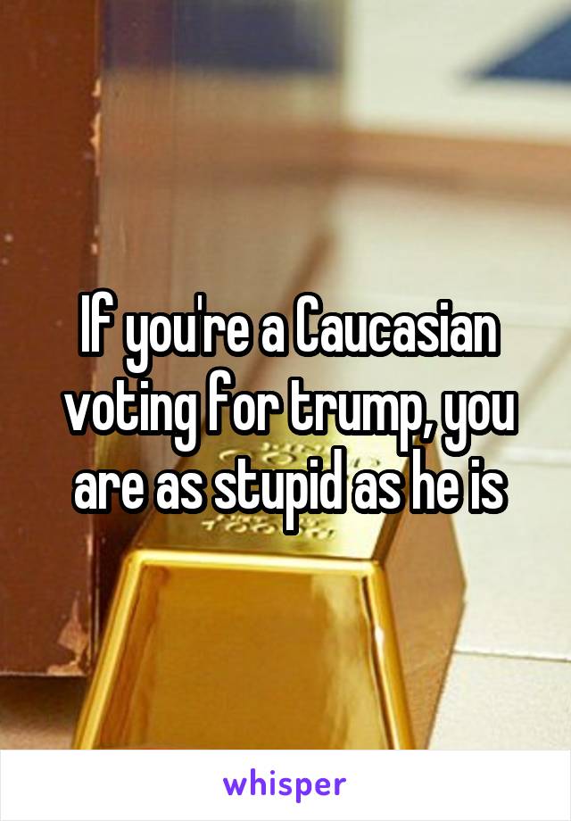 If you're a Caucasian voting for trump, you are as stupid as he is