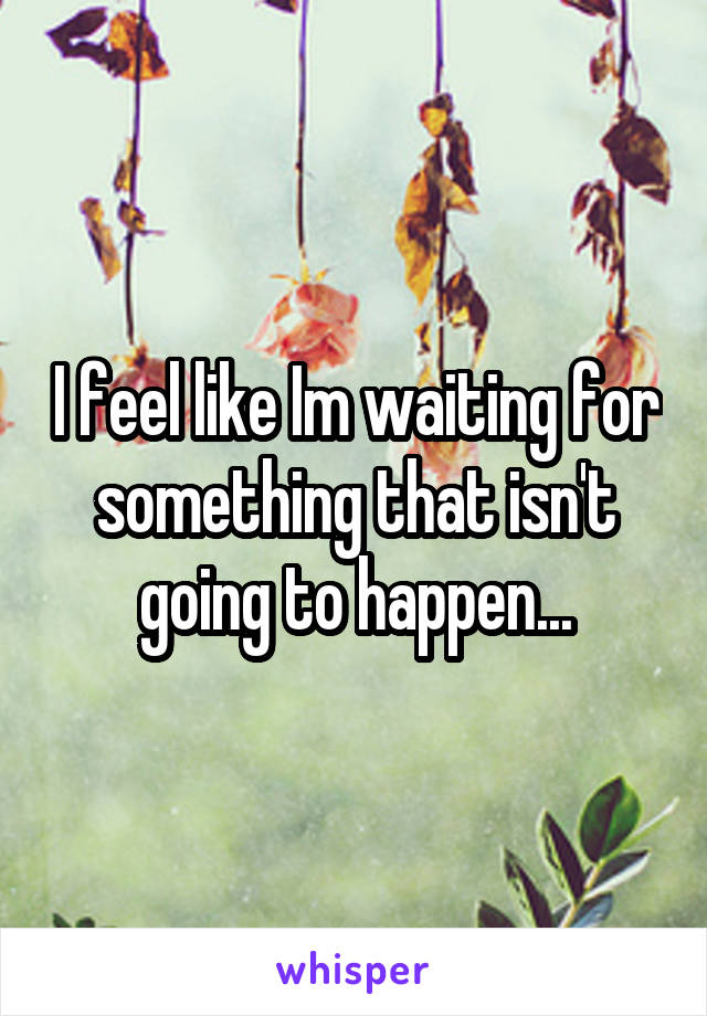 I feel like Im waiting for something that isn't going to happen...