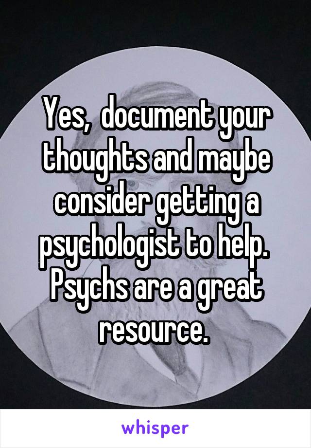 Yes,  document your thoughts and maybe consider getting a psychologist to help. 
Psychs are a great resource. 