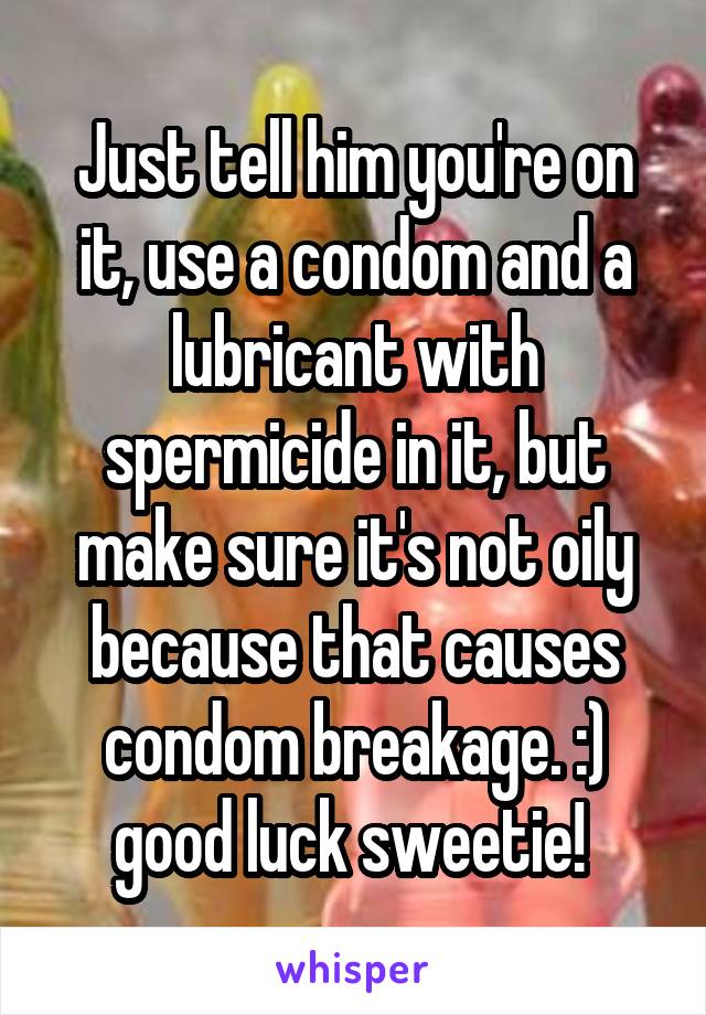 Just tell him you're on it, use a condom and a lubricant with spermicide in it, but make sure it's not oily because that causes condom breakage. :) good luck sweetie! 