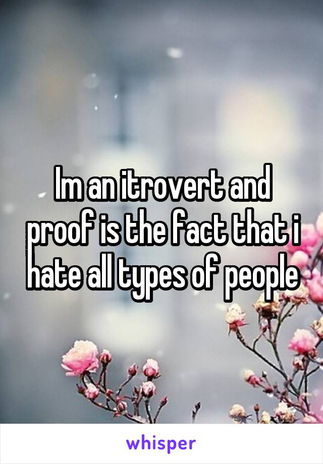 Im an itrovert and proof is the fact that i hate all types of people