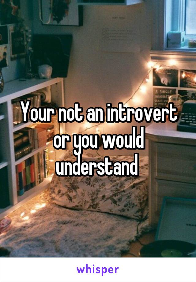 Your not an introvert or you would understand 