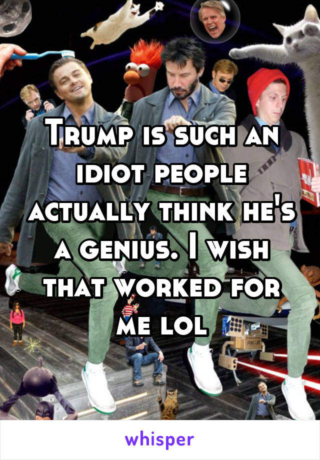 Trump is such an idiot people actually think he's a genius. I wish that worked for me lol