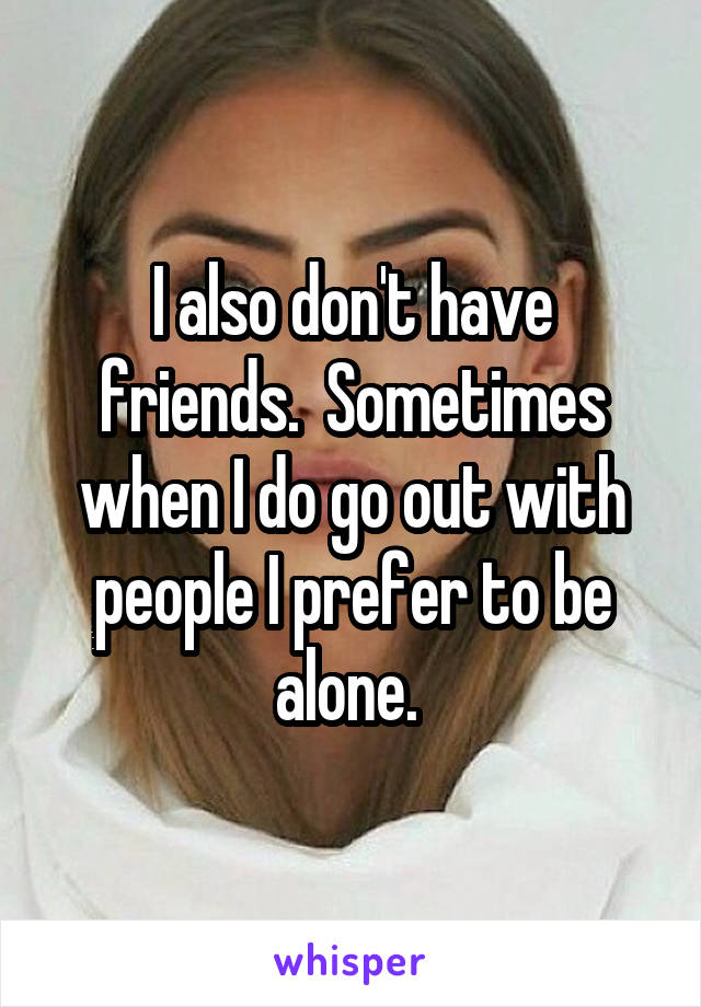 I also don't have friends.  Sometimes when I do go out with people I prefer to be alone. 