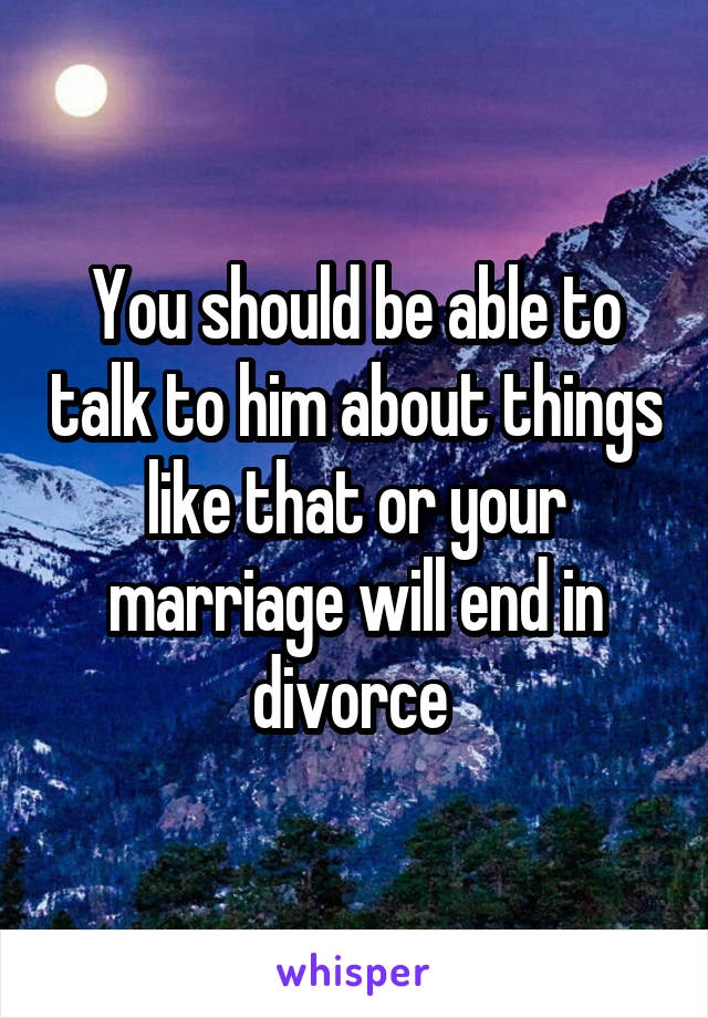 You should be able to talk to him about things like that or your marriage will end in divorce 