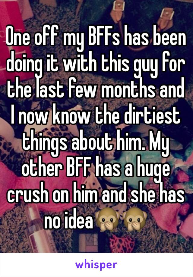 One off my BFFs has been doing it with this guy for the last few months and I now know the dirtiest things about him. My other BFF has a huge crush on him and she has no idea🙊🙊