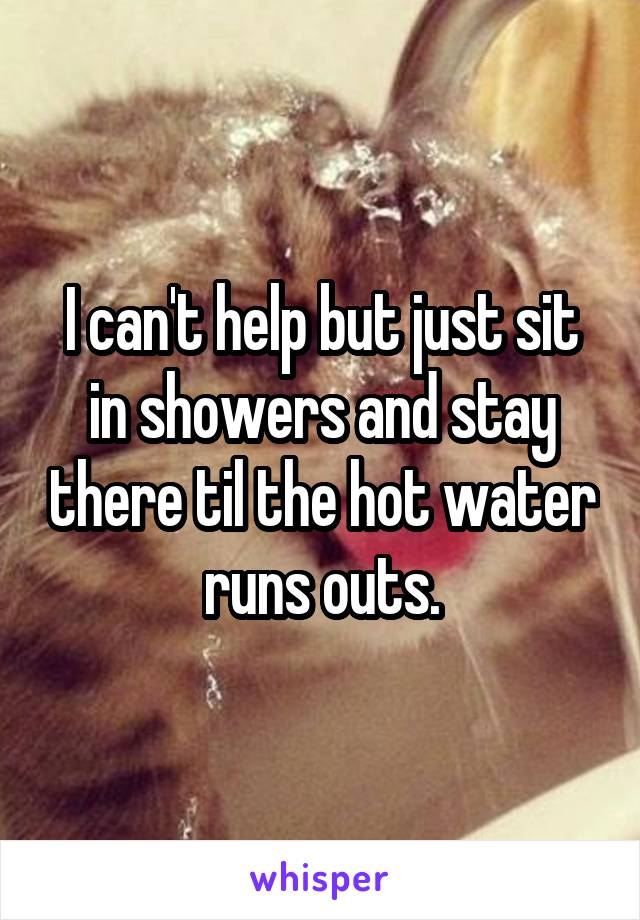 I can't help but just sit in showers and stay there til the hot water runs outs.