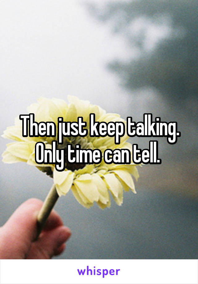 Then just keep talking. Only time can tell. 