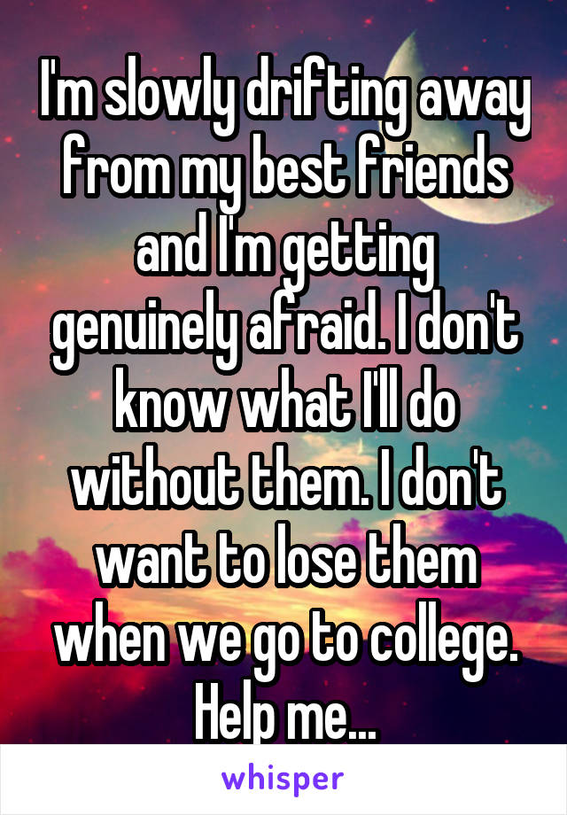 I'm slowly drifting away from my best friends and I'm getting genuinely afraid. I don't know what I'll do without them. I don't want to lose them when we go to college. Help me...