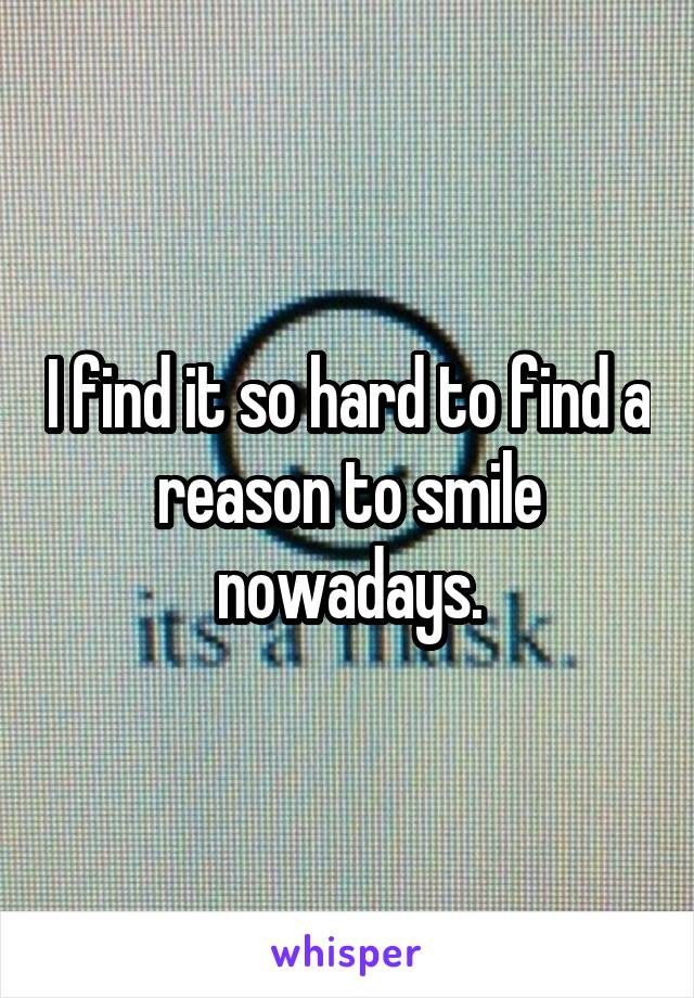 I find it so hard to find a reason to smile nowadays.