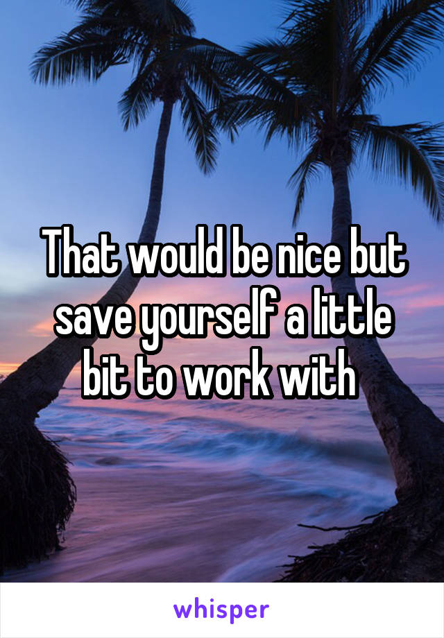 That would be nice but save yourself a little bit to work with 