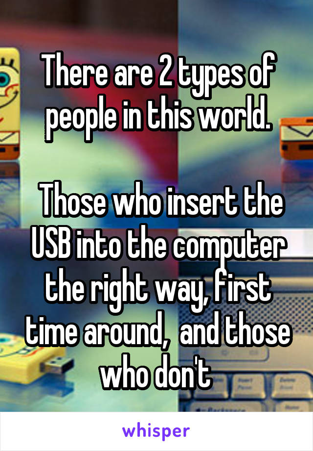 There are 2 types of people in this world.

 Those who insert the USB into the computer the right way, first time around,  and those who don't 