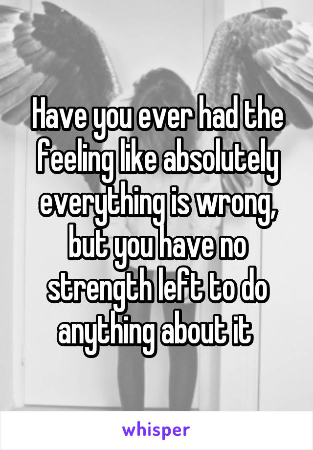 Have you ever had the feeling like absolutely everything is wrong, but you have no strength left to do anything about it 