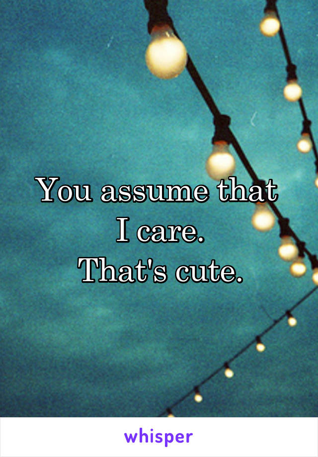 You assume that 
I care.
That's cute.