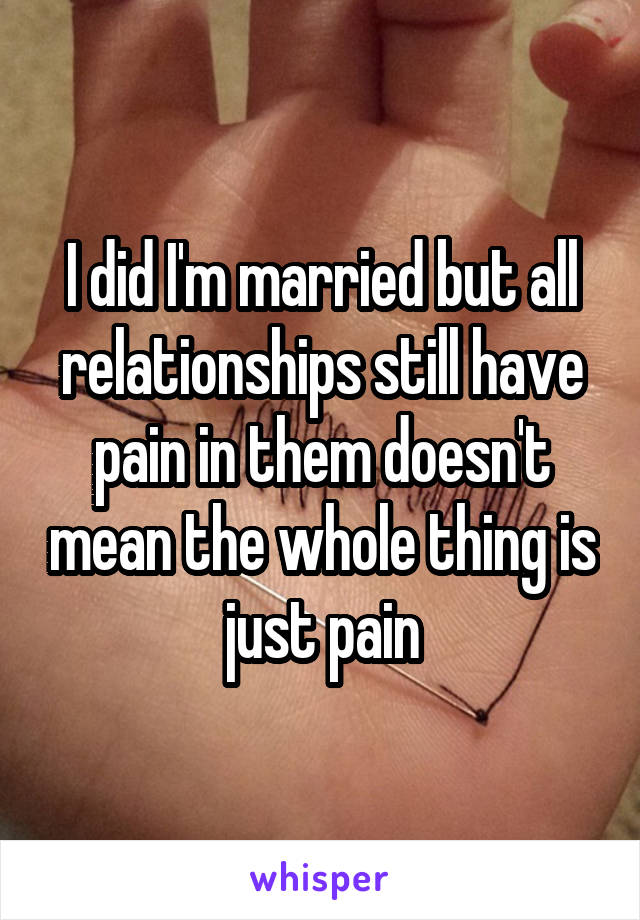 I did I'm married but all relationships still have pain in them doesn't mean the whole thing is just pain