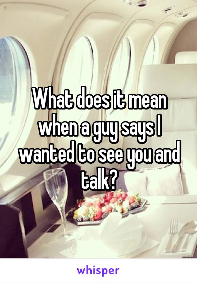 What does it mean when a guy says I wanted to see you and talk?