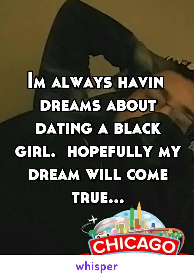 Im always havin  dreams about dating a black girl.  hopefully my dream will come true...