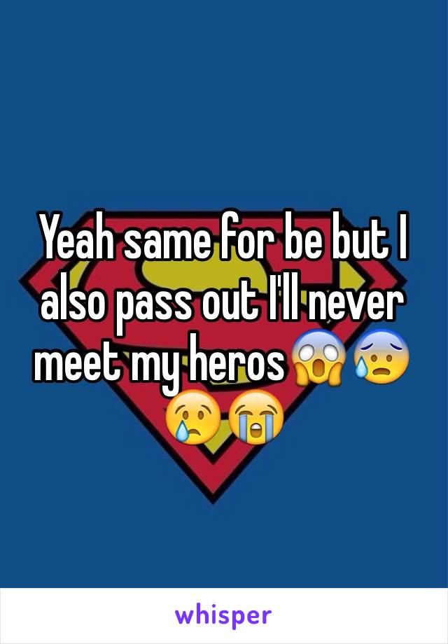 Yeah same for be but I also pass out I'll never meet my heros😱😰😢😭