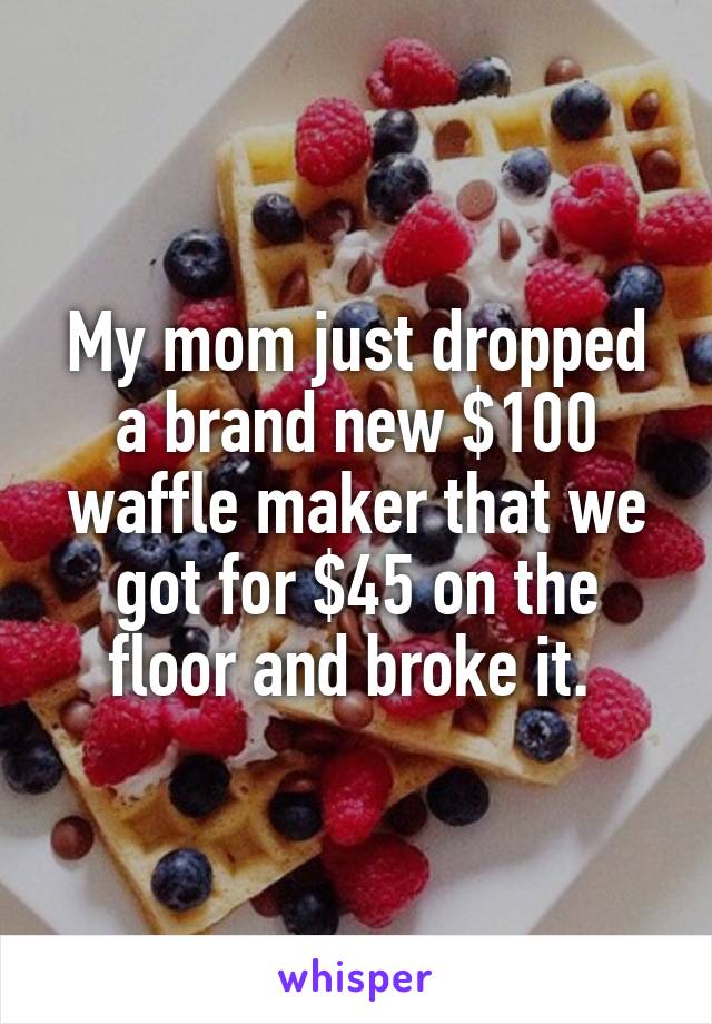 My mom just dropped a brand new $100 waffle maker that we got for $45 on the floor and broke it. 