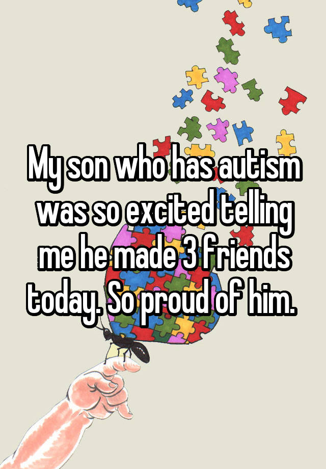 My son who has autism was so excited telling me he made 3 friends today ...