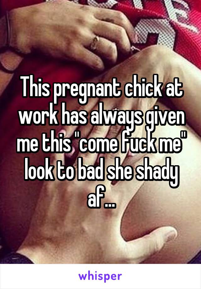 This pregnant chick at work has always given me this "come fuck me" look to bad she shady af...