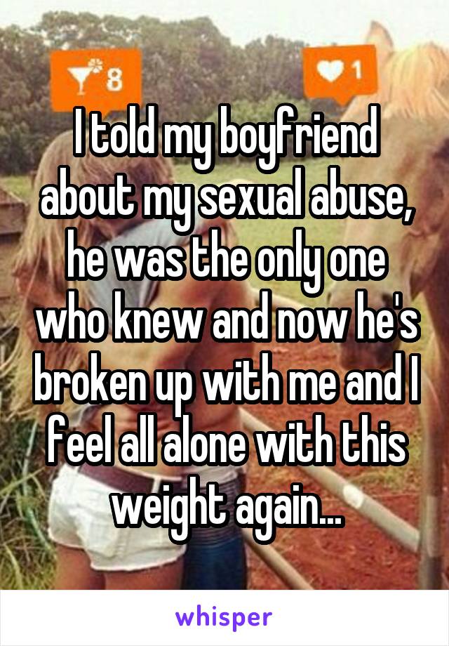 I told my boyfriend about my sexual abuse, he was the only one who knew and now he's broken up with me and I feel all alone with this weight again...