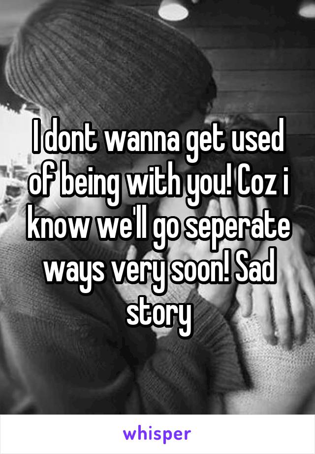 I dont wanna get used of being with you! Coz i know we'll go seperate ways very soon! Sad story