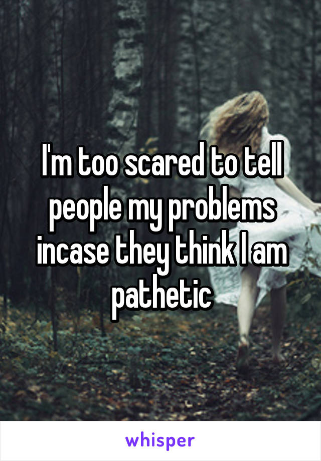 I'm too scared to tell people my problems incase they think I am pathetic