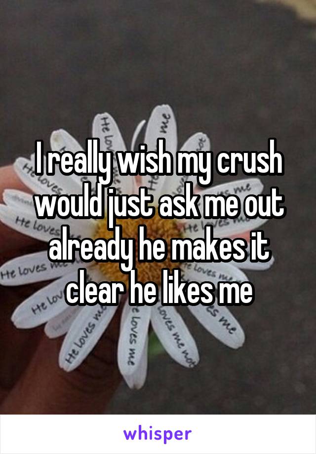 I really wish my crush would just ask me out already he makes it clear he likes me