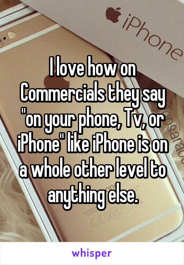 I love how on Commercials they say "on your phone, Tv, or iPhone" like iPhone is on a whole other level to anything else.