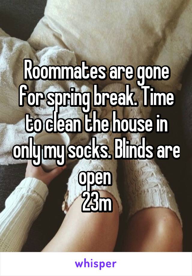 Roommates are gone for spring break. Time to clean the house in only my socks. Blinds are open 
23m