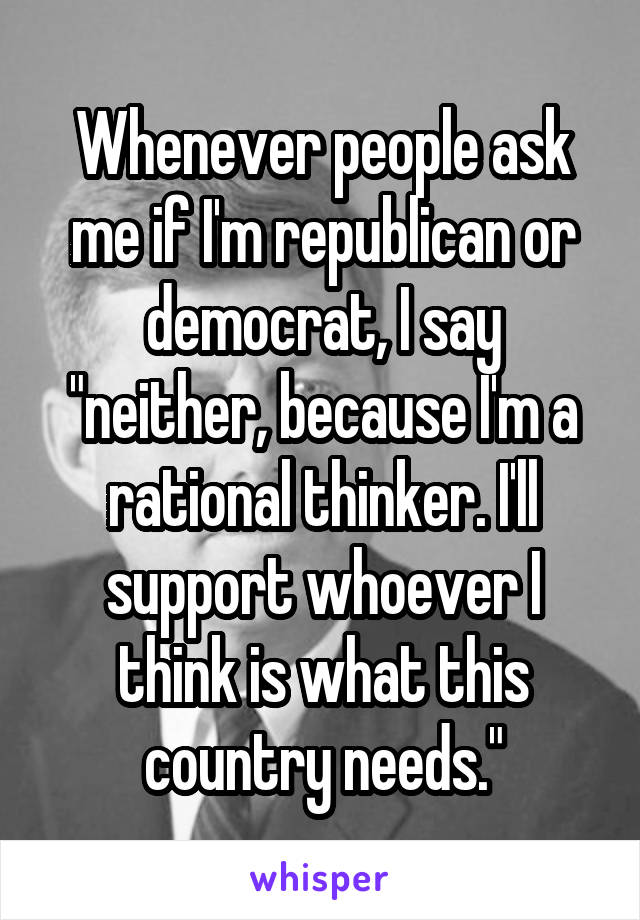 Whenever people ask me if I'm republican or democrat, I say "neither, because I'm a rational thinker. I'll support whoever I think is what this country needs."