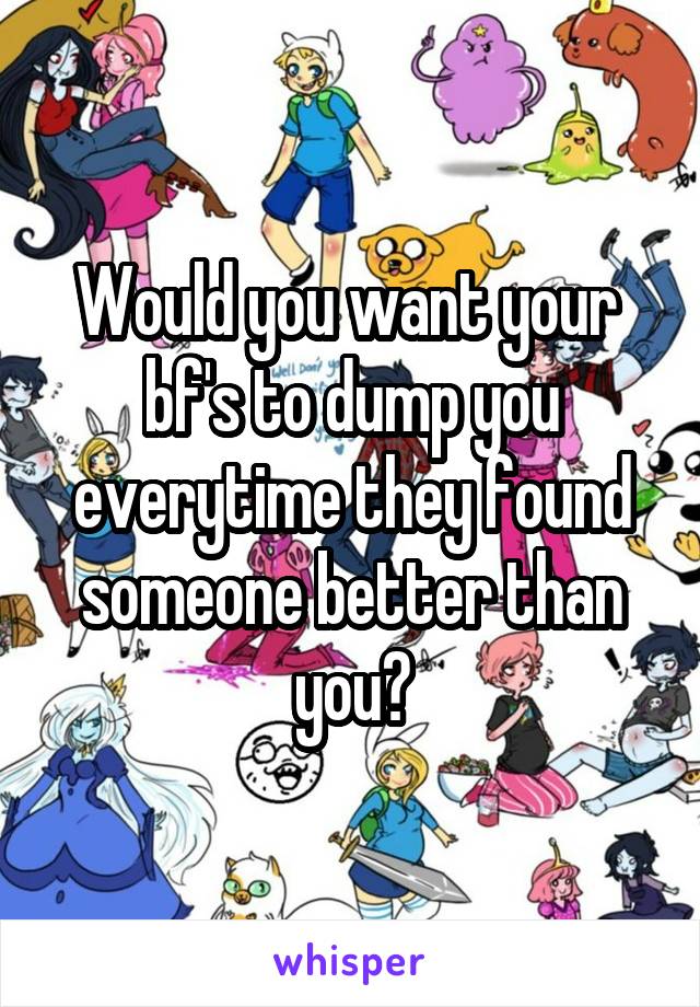 Would you want your  bf's to dump you everytime they found someone better than you?