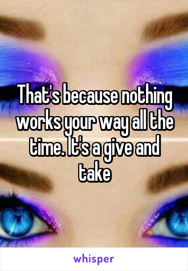 That's because nothing works your way all the time. It's a give and take