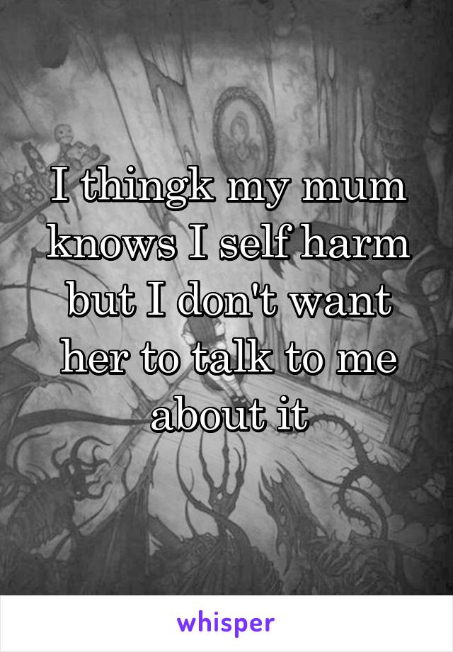 I thingk my mum knows I self harm but I don't want her to talk to me about it
