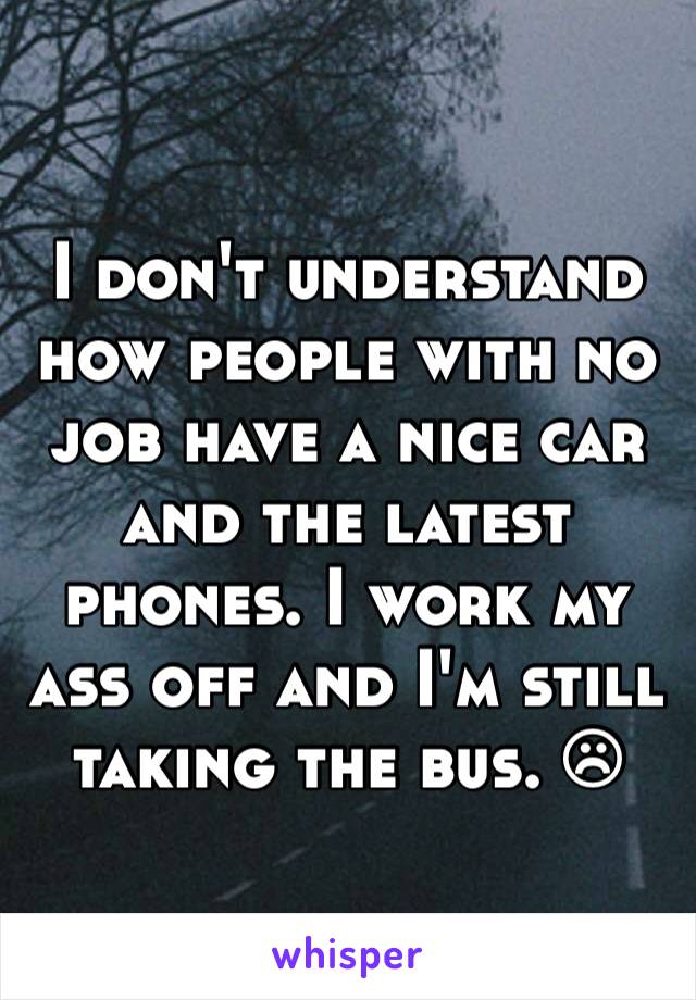 I don't understand how people with no job have a nice car and the latest phones. I work my ass off and I'm still taking the bus. ☹