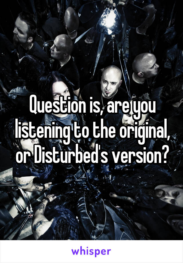 Question is, are you listening to the original, or Disturbed's version?