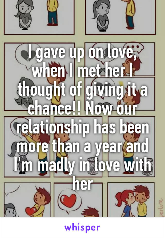 I gave up on love, when I met her I thought of giving it a chance!! Now our relationship has been more than a year and I'm madly in love with her