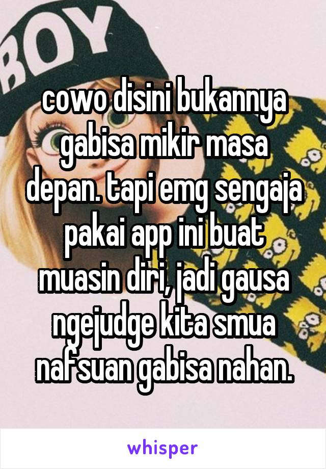 cowo disini bukannya gabisa mikir masa depan. tapi emg sengaja pakai app ini buat muasin diri, jadi gausa ngejudge kita smua nafsuan gabisa nahan.